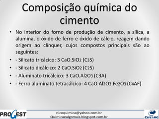 Composição química do
cimento
• No interior do forno de produção de cimento, a sílica, a
alumina, o óxido de ferro e óxido de cálcio, reagem dando
origem ao clínquer, cujos compostos principais são ao
seguintes:
• - Silicato tricácico: 3 CaO.SiO2 (C3S)
• - Silicato dicálcico: 2 CaO.SiO2 (C2S)
• - Aluminato tricálcico: 3 CaO.Al2O3 (C3A)
• - Ferro aluminato tetracálcico: 4 CaO.Al2O3.Fe2O3 (C4AF)
 