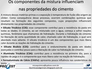 Os componentes da mistura influenciam
nas propriedades do cimento
A mistura dessas matérias-primas e a exposição à temperatura de fusão dão origem ao
clinker. Como consequência desse processo, ocorrem combinações químicas que
resultam na formação dos seguintes compostos, cujas proporções influenciam
diretamente nas propriedades do cimento:
• Silicato Tricálcico (C3S): esse componente contribui para a resistência da pasta em
todas as idades. O cimento, ao ser misturado com a água, começa a sofrer reações
químicas, fenômeno que chamamos de hidratação. Durante a hidratação do cimento
há liberação de certa quantidade de calor, chamado calor de hidratação, o qual será
abordado mais adiante. O silicato tricálcico é um dos componentes que mais libera
calor durante as reações de hidratação do cimento.
• Silicato Bicálcio (C2S): contribui para o endurecimento da pasta em idades
avançadas e contribui pouco para a liberação de calor na hidratação do cimento.
• Aluminato Tricálcico (C3A): contribui para a resistência no primeiro dia, para a
rapidez de pega e é o componente que mais libera calor na reação de hidratação;
• Ferroaluminato de Cálcio (C4AFe): apresenta pouca influência nas caraterísticas da
pasta.
 