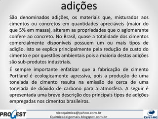 adições
São denominados adições, os materiais que, misturados aos
cimentos ou concretos em quantidades apreciáveis (maior do
que 5% em massa), alteram as propriedades que o aglomerante
confere ao concreto. No Brasil, quase a totalidade dos cimentos
comercialmente disponíveis possuem um ou mais tipos de
adição. Isto se explica principalmente pela redução de custo do
cimento e por questões ambientais pois a maioria destas adições
são sub-produtos industriais.
É sempre importante enfatizar que a fabricação de cimento
Portland é ecologicamente agressiva, pois a produção de uma
tonelada de cimento resulta na emissão de cerca de uma
tonelada de dióxido de carbono para a atmosfera. A seguir é
apresentada uma breve descrição dos principais tipos de adições
empregadas nos cimentos brasileiros.
 