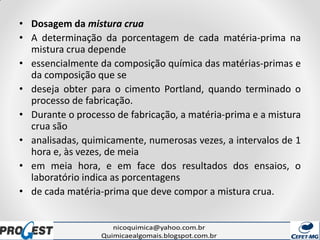 • Dosagem da mistura crua
• A determinação da porcentagem de cada matéria-prima na
mistura crua depende
• essencialmente da composição química das matérias-primas e
da composição que se
• deseja obter para o cimento Portland, quando terminado o
processo de fabricação.
• Durante o processo de fabricação, a matéria-prima e a mistura
crua são
• analisadas, quimicamente, numerosas vezes, a intervalos de 1
hora e, às vezes, de meia
• em meia hora, e em face dos resultados dos ensaios, o
laboratório indica as porcentagens
• de cada matéria-prima que deve compor a mistura crua.
 