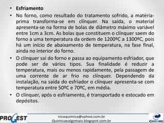 • Esfriamento
• No forno, como resultado do tratamento sofrido, a matéria-
prima transforma-se em clínquer. Na saída, o material
apresenta-se na forma de bolas de diâmetro máximo variável
entre 1cm a 3cm. As bolas que constituem o clínquer saem do
forno a uma temperatura da ordem de 1200ºC a 1300ºC, pois
há um início de abaixamento de temperatura, na fase final,
ainda no interior do forno.
• O clínquer sai do forno e passa ao equipamento esfriador, que
pode ser de vários tipos. Sua finalidade é reduzir a
temperatura, mais ou menos rapidamente, pela passagem de
uma corrente de ar frio no clínquer. Dependendo da
instalação, na saída do esfriador o clínquer apresenta-se com
temperatura entre 50ºC e 70ºC, em média.
• O clínquer, após o esfriamento, é transportado e estocado em
depósitos.
 