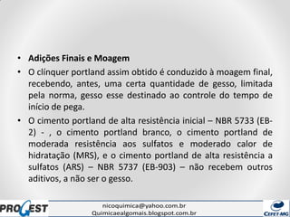 • Adições Finais e Moagem
• O clínquer portland assim obtido é conduzido à moagem final,
recebendo, antes, uma certa quantidade de gesso, limitada
pela norma, gesso esse destinado ao controle do tempo de
início de pega.
• O cimento portland de alta resistência inicial – NBR 5733 (EB-
2) - , o cimento portland branco, o cimento portland de
moderada resistência aos sulfatos e moderado calor de
hidratação (MRS), e o cimento portland de alta resistência a
sulfatos (ARS) – NBR 5737 (EB-903) – não recebem outros
aditivos, a não ser o gesso.
 