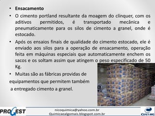 • Ensacamento
• O cimento portland resultante da moagem do clínquer, com os
aditivos permitidos, é transportado mecânica e
pneumaticamente para os silos de cimento a granel, onde é
estocado.
• Após os ensaios finais de qualidade do cimento estocado, ele é
enviado aos silos para a operação de ensacamento, operação
feita em máquinas especiais que automaticamente enchem os
sacos e os soltam assim que atingem o peso especificado de 50
Kg.
• Muitas são as fábricas providas de
equipamentos que permitem também
a entregado cimento a granel.
 