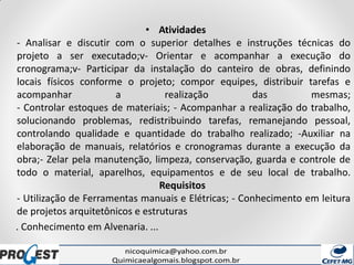 • Atividades
- Analisar e discutir com o superior detalhes e instruções técnicas do
projeto a ser executado;v- Orientar e acompanhar a execução do
cronograma;v- Participar da instalação do canteiro de obras, definindo
locais físicos conforme o projeto; compor equipes, distribuir tarefas e
acompanhar a realização das mesmas;
- Controlar estoques de materiais; - Acompanhar a realização do trabalho,
solucionando problemas, redistribuindo tarefas, remanejando pessoal,
controlando qualidade e quantidade do trabalho realizado; -Auxiliar na
elaboração de manuais, relatórios e cronogramas durante a execução da
obra;- Zelar pela manutenção, limpeza, conservação, guarda e controle de
todo o material, aparelhos, equipamentos e de seu local de trabalho.
Requisitos
- Utilização de Ferramentas manuais e Elétricas; - Conhecimento em leitura
de projetos arquitetônicos e estruturas
. Conhecimento em Alvenaria. ...
 
