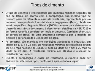Tipos de cimento
• O tipo de cimento é representado por números romanos seguidos ou
não de letras, de acordo com a composição. Um mesmo tipo de
cimento pode ter diferentes classes de resistência, representada por um
número correspondente à resistência em megapascais (Mpa), obtida em
ensaio específico. Segundo Oliveira (2008) o ensaio para determinar a
classe de resistência do cimento é descrito em detalhes na NBR 7215 e
de forma resumida consiste em moldar amostras (também chamadas
de corpos-de-prova) de uma argamassa composta por 1 medida do
cimento a ser analisado e 3 medidas de areia.
• As amostras são mantidas em condições adequadas e ensaiadas em
idades de 1, 3, 7 e 28 dias. Os resultados mínimos de resistência devem
ser de 8 Mpa na idade de 3 dias, 15 Mpa na idade de 7 dias e 25 Mpa na
idade de 28 dias. A resistência mínima aos 28 dias é a classe de
resistência do cimento.
• Quanto à composição e classe de resistência, o cimento pode ser
dividido em diferentes tipos, conforme é apresentado a seguir:
 