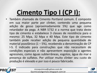 Cimento Tipo I (CP I):
• Também chamado de Cimento Portland comum. É composto
em sua maior parte por clinker, contendo uma pequena
adição de gesso (aproximadamente 5%) que age como
retardador da pega. A NBR 5732 é a norma que trata deste
tipo de cimento e estabelece 3 classes de resistência para o
mesmo: 25 Mpa, 32 Mpa e 40 Mpa. Este tipo de cimento
também pode receber adição de pequena quantidade de
material pozolânico (1 – 5%), recebendo a denominação de CP
I-S. É indicado para construções que não necessitem de
condições especiais e não apresentem exposição a agentes
agressivos, como águas subterrâneas, esgotos, água do mar e
presença de sulfatos. Por utilizar muito clinker seu custo de
produção é elevado e por isso é pouco fabricado.
 