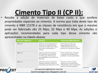 Cimento Tipo II (CP II):
• Recebe a adição de materiais de baixo custo o que confere
propriedades especiais ao cimento. A norma que trata deste tipo de
cimento é NBR 11578 e as classes de resistência em que o mesmo
pode ser fabricado são 25 Mpa, 32 Mpa e 40 Mpa. As adições e
aplicações recomendadas para cada tipo desse cimento são
apresentadas na tabela abaixo:
 