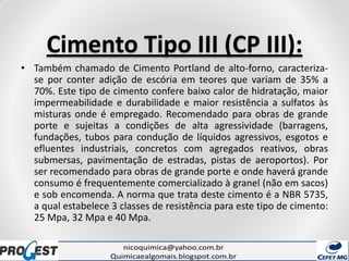Cimento Tipo III (CP III):
• Também chamado de Cimento Portland de alto-forno, caracteriza-
se por conter adição de escória em teores que variam de 35% a
70%. Este tipo de cimento confere baixo calor de hidratação, maior
impermeabilidade e durabilidade e maior resistência a sulfatos às
misturas onde é empregado. Recomendado para obras de grande
porte e sujeitas a condições de alta agressividade (barragens,
fundações, tubos para condução de líquidos agressivos, esgotos e
efluentes industriais, concretos com agregados reativos, obras
submersas, pavimentação de estradas, pistas de aeroportos). Por
ser recomendado para obras de grande porte e onde haverá grande
consumo é frequentemente comercializado à granel (não em sacos)
e sob encomenda. A norma que trata deste cimento é a NBR 5735,
a qual estabelece 3 classes de resistência para este tipo de cimento:
25 Mpa, 32 Mpa e 40 Mpa.
 