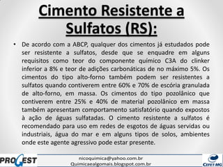 Cimento Resistente a
Sulfatos (RS):
• De acordo com a ABCP, qualquer dos cimentos já estudados pode
ser resistente a sulfatos, desde que se enquadre em alguns
requisitos como teor do componente químico C3A do clinker
inferior a 8% e teor de adições carbonáticas de no máximo 5%. Os
cimentos do tipo alto-forno também podem ser resistentes a
sulfatos quando contiverem entre 60% e 70% de escória granulada
de alto-forno, em massa. Os cimentos do tipo pozolânico que
contiverem entre 25% e 40% de material pozolânico em massa
também apresentam comportamento satisfatório quando expostos
à ação de águas sulfatadas. O cimento resistente a sulfatos é
recomendado para uso em redes de esgotos de águas servidas ou
industriais, água do mar e em alguns tipos de solos, ambientes
onde este agente agressivo pode estar presente.
 
