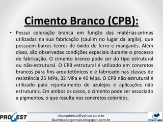 Cimento Branco (CPB):
• Possui coloração branca em função das matérias-primas
utilizadas na sua fabricação (caulim no lugar da argila), que
possuem baixos teores de óxido de ferro e manganês. Além
disso, são observadas condições especiais durante o processo
de fabricação. O cimento branco pode ser do tipo estrutural
ou não-estrutural. O CPB estrutural é utilizado em concretos
brancos para fins arquitetônicos e é fabricado nas classes de
resistência 25 MPa, 32 MPa e 40 Mpa. O CPB não estrutural é
utilizado para rejuntamento de azulejos e aplicações não
estruturais. Em ambos os casos, o cimento pode ser associado
a pigmentos, o que resulta nos concretos coloridos.
 