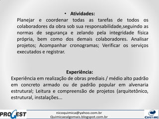 • Atividades:
Planejar e coordenar todas as tarefas de todos os
colaboradores da obra sob sua responsabilidade,seguindo as
normas de segurança e zelando pela integridade física
própria, bem como dos demais colaboradores. Analisar
projetos; Acompanhar cronogramas; Verificar os serviços
executados e registrar.
Experiência:
Experiência em realização de obras prediais / médio alto padrão
em concreto armado ou de padrão popular em alvenaria
estrutural; Leitura e compreensão de projetos (arquitetônico,
estrutural, instalações...
 