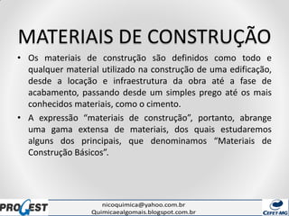 MATERIAIS DE CONSTRUÇÃO
• Os materiais de construção são definidos como todo e
qualquer material utilizado na construção de uma edificação,
desde a locação e infraestrutura da obra até a fase de
acabamento, passando desde um simples prego até os mais
conhecidos materiais, como o cimento.
• A expressão “materiais de construção”, portanto, abrange
uma gama extensa de materiais, dos quais estudaremos
alguns dos principais, que denominamos “Materiais de
Construção Básicos”.
 