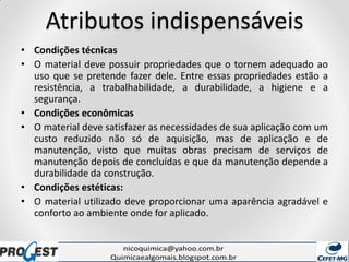 Atributos indispensáveis
• Condições técnicas
• O material deve possuir propriedades que o tornem adequado ao
uso que se pretende fazer dele. Entre essas propriedades estão a
resistência, a trabalhabilidade, a durabilidade, a higiene e a
segurança.
• Condições econômicas
• O material deve satisfazer as necessidades de sua aplicação com um
custo reduzido não só de aquisição, mas de aplicação e de
manutenção, visto que muitas obras precisam de serviços de
manutenção depois de concluídas e que da manutenção depende a
durabilidade da construção.
• Condições estéticas:
• O material utilizado deve proporcionar uma aparência agradável e
conforto ao ambiente onde for aplicado.
 
