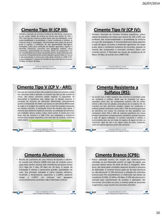 26/07/2014
10
Cimento Tipo III (CP III):
• Também chamado de Cimento Portland de alto-forno, caracteriza-
se por conter adição de escória em teores que variam de 35% a
70%. Este tipo de cimento confere baixo calor de hidratação, maior
impermeabilidade e durabilidade e maior resistência a sulfatos às
misturas onde é empregado. Recomendado para obras de grande
porte e sujeitas a condições de alta agressividade (barragens,
fundações, tubos para condução de líquidos agressivos, esgotos e
efluentes industriais, concretos com agregados reativos, obras
submersas, pavimentação de estradas, pistas de aeroportos). Por
ser recomendado para obras de grande porte e onde haverá grande
consumo é frequentemente comercializado à granel (não em sacos)
e sob encomenda. A norma que trata deste cimento é a NBR 5735,
a qual estabelece 3 classes de resistência para este tipo de cimento:
25 Mpa, 32 Mpa e 40 Mpa.
Cimento Tipo IV (CP IV):
• Também chamado de Cimento Portland pozolânico, possui
adição de pozolana em teores que variam de 15% a 50%, que
conferem alta impermeabilidade e durabilidade às misturas
em que são empregados. É recomendado para obras expostas
à ação de águas correntes e ambientes agressivos. Em longo
prazo, eleva a resistência mecânica de concretos, quando os
mesmo são comparados a concretos similares feitos com
cimento comum. É fabricado nas classes de resistência de 25
Mpa e 32 Mpa, de acordo com a NBR 5736.
Cimento Tipo V (CP V - ARI):
• Este tipo de cimento confere alta resistência inicial nas primeiras idades
dos concretos onde é aplicado. O cimento tipo ARI ou alta resistência
inicial, não possui nenhuma adição especial. A capacidade de
desenvolver a resistência mais rápido que os demais cimentos é
resultado do processo de fabricação diferenciado, principalmente
quanto à composição do clinker, que possui um percentual diferenciado
de argila, e à moagem do material, que é mais fina quando comparada
aos demais cimentos. A hidratação ocorre de maneira mais rápida. É
indicado para desforma rápida do concreto, na confecção de elementos
pré-moldados, blocos, postes, tubos, entre outros. A norma que trata
deste tipo de cimento é a NBR 5733, que estabelece a resistência
mínima para ensaios específicos com este tipo de cimento, conforme
tabela abaixo:
Cimento Resistente a
Sulfatos (RS):
• De acordo com a ABCP, qualquer dos cimentos já estudados pode
ser resistente a sulfatos, desde que se enquadre em alguns
requisitos como teor do componente químico C3A do clinker
inferior a 8% e teor de adições carbonáticas de no máximo 5%. Os
cimentos do tipo alto-forno também podem ser resistentes a
sulfatos quando contiverem entre 60% e 70% de escória granulada
de alto-forno, em massa. Os cimentos do tipo pozolânico que
contiverem entre 25% e 40% de material pozolânico em massa
também apresentam comportamento satisfatório quando expostos
à ação de águas sulfatadas. O cimento resistente a sulfatos é
recomendado para uso em redes de esgotos de águas servidas ou
industriais, água do mar e em alguns tipos de solos, ambientes
onde este agente agressivo pode estar presente.
Cimento Aluminoso:
• Resulta do cozimento de uma mistura de bauxita e calcário.
De acordo com Oliveira (2008) este tipo de cimento possui
pega lenta, porém, alcança altas resistências em pouco tempo
(31,5 Mpa em 2 dias; 40 Mpa em 28 dias). A reação de
hidratação é intensa e desenvolve grandes quantidades de
calor. Sua principal utilização é como cimento refratário,
resistindo a temperaturas superiores a 1.200ºC, podendo
chegar a 1.400°C em misturas com agregados
convenientemente escolhidos. Não é fabricado no Brasil.
Cimento Branco (CPB):
• Possui coloração branca em função das matérias-primas
utilizadas na sua fabricação (caulim no lugar da argila), que
possuem baixos teores de óxido de ferro e manganês. Além
disso, são observadas condições especiais durante o processo
de fabricação. O cimento branco pode ser do tipo estrutural
ou não-estrutural. O CPB estrutural é utilizado em concretos
brancos para fins arquitetônicos e é fabricado nas classes de
resistência 25 MPa, 32 MPa e 40 Mpa. O CPB não estrutural é
utilizado para rejuntamento de azulejos e aplicações não
estruturais. Em ambos os casos, o cimento pode ser associado
a pigmentos, o que resulta nos concretos coloridos.
 