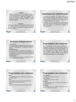 26/07/2014
2
• Atividades:
Planejar e coordenar todas as tarefas de todos os
colaboradores da obra sob sua responsabilidade,seguindo as
normas de segurança e zelando pela integridade física
própria, bem como dos demais colaboradores. Analisar
projetos; Acompanhar cronogramas; Verificar os serviços
executados e registrar.
Experiência:
Experiência em realização de obras prediais / médio alto padrão
em concreto armado ou de padrão popular em alvenaria
estrutural; Leitura e compreensão de projetos (arquitetônico,
estrutural, instalações...
MATERIAIS DE CONSTRUÇÃO
• Os materiais de construção são definidos como todo e
qualquer material utilizado na construção de uma edificação,
desde a locação e infraestrutura da obra até a fase de
acabamento, passando desde um simples prego até os mais
conhecidos materiais, como o cimento.
• A expressão “materiais de construção”, portanto, abrange
uma gama extensa de materiais, dos quais estudaremos
alguns dos principais, que denominamos “Materiais de
Construção Básicos”.
Atributos indispensáveis
• Condições técnicas
• O material deve possuir propriedades que o tornem adequado ao
uso que se pretende fazer dele. Entre essas propriedades estão a
resistência, a trabalhabilidade, a durabilidade, a higiene e a
segurança.
• Condições econômicas
• O material deve satisfazer as necessidades de sua aplicação com um
custo reduzido não só de aquisição, mas de aplicação e de
manutenção, visto que muitas obras precisam de serviços de
manutenção depois de concluídas e que da manutenção depende a
durabilidade da construção.
• Condições estéticas:
• O material utilizado deve proporcionar uma aparência agradável e
conforto ao ambiente onde for aplicado.
Propriedades dos materiais
• São as qualidades exteriores que caracterizam e
distinguem os materiais. Um determinado material é
conhecido e identificado por suas propriedades e por
seu comportamento perante agentes exteriores.
Bauer (2008) define algumas das principais
propriedades dos materiais dentre as quais podemos
citar as mais importantes ao nosso estudo é:
Propriedades dos materiais
• Massa:
• a quantidade de matéria e é constante para o mesmo corpo,
esteja onde estiver.
• Peso:
• definido como a força com que a massa é atraída para o
centro da Terra varia de local para local.
• Volume:
• o espaço que ocupa determinada quantidade de matéria.
Propriedades dos materiais
• Massa específica:
• a relação entre sua massa e seu volume.
• Peso específico:
• a relação entre seu peso e seu volume.
• Densidade:
• a relação entre sua massa e a massa do mesmo volume de
água destilada a 4ºC.
• Porosidade:
• a propriedade que tem a matéria de não ser contínua,
havendo espaços entre as massas.
 