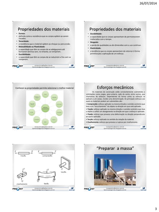 26/07/2014
3
Propriedades dos materiais
• Dureza:
• definida como a resistência que os corpos opõem ao serem
riscados.
• Tenacidade:
• a resistência que o material opõem ao choque ou percurssão.
• Maleabilidade ou Plasticidade:
• a capacidade que têm os corpos de se adelgaçarem até
formarem lâminas sem, no entanto, se romperem.
• Ductibilidade:
• a capacidade que têm os corpos de se reduzirem a fios sem se
romperem.
Propriedades dos materiais
• Durabilidade:
• a capacidade que os corpos apresentam de permanecerem
inalterados com o tempo.
• Desgaste:
• a perda de qualidades ou de dimensões com o uso contínuo.
• Elasticidade:
• a tendência que os corpos apresentam de retornar à forma
primitiva pós a aplicação de um esforço.
Conhecer as propriedades permite selecionar o melhor material Esforços mecânicos
Os materiais de construção estão constantemente submetidos a
solicitações como cargas, peso próprio, ação do vento, entre outros, que
chamamos de esforços. Dependendo da forma como os esforços se
aplicam a um corpo, recebe uma denominação. Os principais esforços aos
quais os materiais podem ser submetidos são:
• Compressão: esforço aplicado na mesma direção e sentido contrário que
leva a um “encurtamento” do objeto na direção em que está aplicado.
• Tração: esforço aplicado na mesma direção e sentido contrário que leva
o objeto a sofrer um alongamento na direção em que o esforço é aplicado.
• Flexão: esforço que provoca uma deformação na direção perpendicular
ao qual e aplicado.
• Torção: esforço aplicado no sentido da rotação do material.
• Cisalhamento: esforço que provoca a ruptura por cisalhamento.
A história das construções
“Preparar a massa”
 