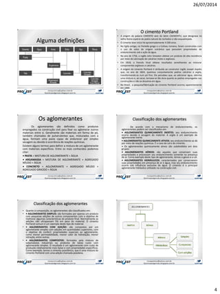 26/07/2014
4
Alguma definições
O cimento Portland
• A origem da palavra CIMENTO vem do latim CAEMENTU, que designava na
velha Roma espécie de pedra natural de rochedos e não esquadrejada.
• O cimento teve início há aproximadamente 4.500 anos.
• No Egito antigo, no Panteão grego e o Coliseu romano, foram construídas com
o uso de solos de origem vulcânica que possuíam propriedades de
endurecimento sob a ação da água.
• No ano de 1756, o inglês John Smeaton obteve um produto de alta resistência
por meio de calcinação de calcários moles e argilosos.
• Em 1818, o francês Vicat obteve resultados semelhantes ao misturar
componentes argilosos e calcários.
• A origem do cimento Portland é atribuída ao construtor inglês Joseph Aspdin
que, no ano de 1824, queimou conjuntamente pedras calcárias e argila,
transformando-as num pó fino. Ele percebeu que, ao adicionar água, obtinha
uma mistura e, ao secar, tornava-se tão dura quanto as pedras empregadas nas
construções e não se dissolvia em água.
• No Brasil, a pesquisa/fabricação do cimento Portland ocorreu aparentemente
em 1888.
Os aglomerantes
Os aglomerantes são definidos como produtos
empregados na construção civil para fixar ou aglomerar outros
materiais entre si. Geralmente são materiais em forma de pó,
também chamados de pulverulentos que, misturados com a
água, formam uma pasta capaz de endurecer por simples
secagem ou devido à ocorrência de reações químicas.
Existem alguns termos para definir a mistura de um aglomerante
com materiais específicos. Entre os mais conhecidos podemos
citar:
• PASTA = MISTURA DE AGLOMERANTE + ÁGUA
• ARGAMASSA = MISTURA DE AGLOMERANTE + AGREGADO
MÍUDO + ÁGUA
• CONCRETO = AGLOMERANTE + AGREGADO MÍUDO +
AGREGADO GRAÚDO + ÁGUA
Classificação dos aglomerantes
De acordo com o mecanismo de endurecimento, os
aglomerantes podem ser classificados em:
• AGLOMERANTES QUIMICAMENTE INERTES: seu endurecimento
ocorre devido à secagem do material. A argila é um exemplo de
aglomerante inerte.
• AGLOMERANTES QUIMICAMENTE ATIVOS: seu endurecimento se dá
por meio de reações químicas. É o caso da cal e do cimento.
• Os aglomerantes quimicamente ativos são subdivididos em dois
grupos:
• AGLOMERANTES AÉREOS: são aqueles que conservam suas
propriedades e processam seu endurecimento somente na presença
de ar. Como exemplo deste tipo de aglomerante, temos o gesso e a cal.
• AGLOMERANTES HIDRÁULICOS: caracterizados por conservarem
suas propriedades em presença de ar e água, mas seu endurecimento
ocorre sob influência exclusiva da água. O cimento é o principal
aglomerante hidráulico utilizado na construção civil.
Classificação dos aglomerantes
• Quanto à composição, os aglomerantes são classificados em:
• • AGLOMERANTES SIMPLES: são formados por apenas um produto
com pequenas adições de outros componentes com o objetivo de
melhorar algumas características do produto final. Normalmente as
adições não ultrapassam 5% em peso do material. O cimento
Portland comum é um exemplo deste tipo de material.
• • AGLOMERANTES COM ADIÇÃO: são compostos por um
aglomerante simples com adições em quantidades superiores, com
o objetivo de conferir propriedades especiais ao aglomerante,
como menor permeabilidade, menor calor de hidratação, menor
retração, entre outras.
• • AGLOMERANTES COMPOSTOS: formados pela mistura de
subprodutos industriais ou produtos de baixo custo com
aglomerante simples. O resultado é um aglomerante com custo de
produção relativamente mais baixo e com propriedades específicas.
Como exemplo, temos o cimento pozolânico, que é uma mistura do
cimento Portland com uma adição chamada pozolana.
 
