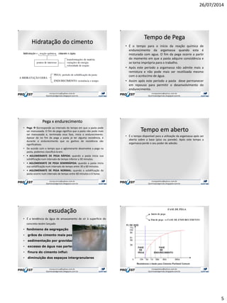 26/07/2014
5
Hidratação do cimento
Tempo de Pega
• É o tempo para o início da reação química de
endurecimento da argamassa quando esta é
misturada com agua. O fim da pega ocorre a partir
do momento em que a pasta adquire consistência e
se torna imprópria para o trabalho.
• Após este período a argamassa não admite mais a
remistura e não pode mais ser reutilizada mesmo
com o acréscimo de água.
• Assim após este período a pasta deve permanecer
em repouso para permitir o desenvolvimento do
endurecimento.
Pega x endurecimento
• Pega  Corresponde ao intervalo de tempo em que a pasta pode
ser manuseada. O fim da pega significa que a pasta não pode mais
ser manuseada e, terminada essa fase, inicia o endurecimento.
Apesar de no fim da pega a pasta já ter alguma resistência, é
durante o endurecimento que os ganhos de resistência são
significativos.
• De acordo com o tempo que o aglomerante desenvolve a pega na
pasta, podemos classificá-lo em:
• • AGLOMERANTE DE PEGA RÁPIDA: quando a pasta inicia sua
solidificação num intervalo de tempo inferior a 30 minutos.
• • AGLOMERANTE DE PEGA SEMIRRÁPIDA: quando a pasta inicia
sua solidificação num intervalo de tempo entre 30 a 60 minutos.
• • AGLOMERANTE DE PEGA NORMAL: quando a solidificação da
pasta ocorre num intervalo de tempo entre 60 minutos e 6 horas.
Tempo em aberto
• É o tempo disponível para a utilização da argamassa após ser
aberta sobre a base (piso ou parede). Após este tempo a
argamassa perde o seu poder de adesão.
exsudação
• É a tendência da água de amassamento de vir à superfície do
concreto recém lançado
• fenômeno de segregação
• grãos de cimento mais pesados
• sedimentação por gravidade
• excesso de água nas partes superiores
• finura do cimento influi:
• diminuição dos espaços intergranulares
 