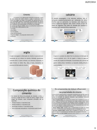 26/07/2014
6
Cimento
O cimento é um aglomerante hidráulico produzido a partir
de uma mistura de rocha calcária e argila. A calcinação dessa
mistura dá origem ao clinker, um produto de natureza granulosa,
cuja composição química é constituída essencialmente de silicatos
hidráulicos de cálcio, com certa proporção de outras substâncias
que modificam suas propriedades ou facilitam seu emprego.
De acordo com Oliveira (2008), entre os constituintes fundamentais
do cimento (95 a 96%) podemos citar:
• Cal (CaO);
• Sílica (SiO2);
• Alumina (Al2O3)
• Óxido de Ferro (Fe2O3)
• Magnésia (MgO) – em proporção máxima de 5%
• Impurezas
calcário
O calcário empregado é de natureza calcítica, isto é,
composto predominantemente por carbonato de cálcio
(CaCO3) que se apresenta na natureza com impurezas
como o óxido de magnésio, SiO2, Al2O3 e Fe2O3. O teor de
óxido de magnésio não pode ser elevado por conduzir a
cimentos com características expansivas.
CaCO3
100%
CaO + CO2
56% 44%
argila
A argila empregada na fabricação do cimento é essencialmente
constituída de um silicato de alumíno hidratado, geralmente
contendo ferro e outros minerais, em memores proporções. A
argila fornece os óxidos SiO2, Al2O3 e Fe2O3 necessários ao
processo de fabricação do cimento.
gesso
O gesso é o produto de adição final no processo de fabricação do
cimento portland, com o fim de regular o tempo de pega por
ocasião das reações de hidratação. É encontrado sob as formas de
gipsita (CaSO4.2H2O), hemidrato ou bassanita (CaSO4.0,5H2O) e
anidrita (CaSO4).
Composição química do
cimento
• No interior do forno de produção de cimento, a sílica, a
alumina, o óxido de ferro e óxido de cálcio, reagem dando
origem ao clínquer, cujos compostos principais são ao
seguintes:
• - Silicato tricácico: 3 CaO.SiO2 (C3S)
• - Silicato dicálcico: 2 CaO.SiO2 (C2S)
• - Aluminato tricálcico: 3 CaO.Al2O3 (C3A)
• - Ferro aluminato tetracálcico: 4 CaO.Al2O3.Fe2O3 (C4AF)
Os componentes da mistura influenciam
nas propriedades do cimento
A mistura dessas matérias-primas e a exposição à temperatura de fusão dão origem ao
clinker. Como consequência desse processo, ocorrem combinações químicas que
resultam na formação dos seguintes compostos, cujas proporções influenciam
diretamente nas propriedades do cimento:
• Silicato Tricálcico (C3S): esse componente contribui para a resistência da pasta em
todas as idades. O cimento, ao ser misturado com a água, começa a sofrer reações
químicas, fenômeno que chamamos de hidratação. Durante a hidratação do cimento
há liberação de certa quantidade de calor, chamado calor de hidratação, o qual será
abordado mais adiante. O silicato tricálcico é um dos componentes que mais libera
calor durante as reações de hidratação do cimento.
• Silicato Bicálcio (C2S): contribui para o endurecimento da pasta em idades
avançadas e contribui pouco para a liberação de calor na hidratação do cimento.
• Aluminato Tricálcico (C3A): contribui para a resistência no primeiro dia, para a
rapidez de pega e é o componente que mais libera calor na reação de hidratação;
• Ferroaluminato de Cálcio (C4AFe): apresenta pouca influência nas caraterísticas da
pasta.
 