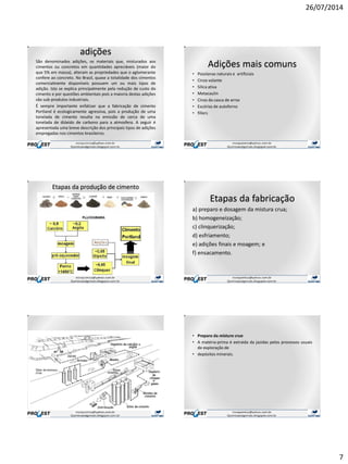 26/07/2014
7
adições
São denominados adições, os materiais que, misturados aos
cimentos ou concretos em quantidades apreciáveis (maior do
que 5% em massa), alteram as propriedades que o aglomerante
confere ao concreto. No Brasil, quase a totalidade dos cimentos
comercialmente disponíveis possuem um ou mais tipos de
adição. Isto se explica principalmente pela redução de custo do
cimento e por questões ambientais pois a maioria destas adições
são sub-produtos industriais.
É sempre importante enfatizar que a fabricação de cimento
Portland é ecologicamente agressiva, pois a produção de uma
tonelada de cimento resulta na emissão de cerca de uma
tonelada de dióxido de carbono para a atmosfera. A seguir é
apresentada uma breve descrição dos principais tipos de adições
empregadas nos cimentos brasileiros.
Adições mais comuns
• Pozolanas naturais e artificiais
• Cinza volante
• Silica ativa
• Metacaulin
• Cinza da casca de arroz
• Escórias de autoforno
• fillers
Etapas da produção de cimento
Etapas da fabricação
a) preparo e dosagem da mistura crua;
b) homogeneização;
c) clinquerização;
d) esfriamento;
e) adições finais e moagem; e
f) ensacamento.
• Preparo da mistura crua
• A matéria-prima é extraída da jazidas pelos processos usuais
de exploração de
• depósitos minerais.
 