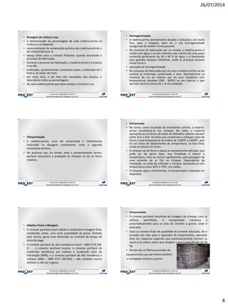 26/07/2014
8
• Dosagem da mistura crua
• A determinação da porcentagem de cada matéria-prima na
mistura crua depende
• essencialmente da composição química das matérias-primas e
da composição que se
• deseja obter para o cimento Portland, quando terminado o
processo de fabricação.
• Durante o processo de fabricação, a matéria-prima e a mistura
crua são
• analisadas, quimicamente, numerosas vezes, a intervalos de 1
hora e, às vezes, de meia
• em meia hora, e em face dos resultados dos ensaios, o
laboratório indica as porcentagens
• de cada matéria-prima que deve compor a mistura crua.
• Homogeneização
• A matéria-prima devidamente dosada e reduzida a pó muito
fino, após a moagem, deve ter a sua homogeneidade
assegurada da melhor forma possível.
• No processo de fabricação por via úmida, a matéria-prima é
moída com água e sai dos moinhos sob a forma de uma pasta
contendo geralmente de 30 a 40 % de água, e é bombeada
para grandes tanques cilíndricos, onde se processa durante
várias horas a
• operação de homogeneização.
• No processo de fabricação por via seca a matéria-prima sai do
moinho já misturada, pulverizada e seca. Normalmente os
moinhos de cru do sistema por via seca trabalham com
temperaturas elevadas (300 - 400ºc) no seu interior, o que
permite secá-la (menos de 1 % de umidade).
• Clinquerização
• A matéria-prima, uma vez pulverizada e intimamente
misturada na dosagem conveniente, sofre o seguinte
tratamento térmico,
• No processo por via úmida, todo o processamento termo-
químico necessário à produção do clínquer se dá no forno
rotativo.
• Esfriamento
• No forno, como resultado do tratamento sofrido, a matéria-
prima transforma-se em clínquer. Na saída, o material
apresenta-se na forma de bolas de diâmetro máximo variável
entre 1cm a 3cm. As bolas que constituem o clínquer saem do
forno a uma temperatura da ordem de 1200ºC a 1300ºC, pois
há um início de abaixamento de temperatura, na fase final,
ainda no interior do forno.
• O clínquer sai do forno e passa ao equipamento esfriador, que
pode ser de vários tipos. Sua finalidade é reduzir a
temperatura, mais ou menos rapidamente, pela passagem de
uma corrente de ar frio no clínquer. Dependendo da
instalação, na saída do esfriador o clínquer apresenta-se com
temperatura entre 50ºC e 70ºC, em média.
• O clínquer, após o esfriamento, é transportado e estocado em
depósitos.
• Adições Finais e Moagem
• O clínquer portland assim obtido é conduzido à moagem final,
recebendo, antes, uma certa quantidade de gesso, limitada
pela norma, gesso esse destinado ao controle do tempo de
início de pega.
• O cimento portland de alta resistência inicial – NBR 5733 (EB-
2) - , o cimento portland branco, o cimento portland de
moderada resistência aos sulfatos e moderado calor de
hidratação (MRS), e o cimento portland de alta resistência a
sulfatos (ARS) – NBR 5737 (EB-903) – não recebem outros
aditivos, a não ser o gesso.
• Ensacamento
• O cimento portland resultante da moagem do clínquer, com os
aditivos permitidos, é transportado mecânica e
pneumaticamente para os silos de cimento a granel, onde é
estocado.
• Após os ensaios finais de qualidade do cimento estocado, ele é
enviado aos silos para a operação de ensacamento, operação
feita em máquinas especiais que automaticamente enchem os
sacos e os soltam assim que atingem o peso especificado de 50
Kg.
• Muitas são as fábricas providas de
equipamentos que permitem também
a entregado cimento a granel.
 