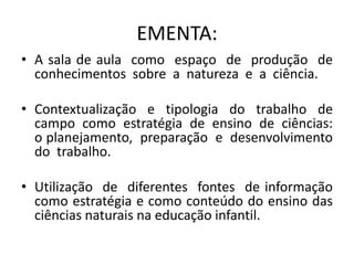 EMENTA:
• A sala de aula como espaço de produção de
conhecimentos sobre a natureza e a ciência.
• Contextualização e tipologia do trabalho de
campo como estratégia de ensino de ciências:
o planejamento, preparação e desenvolvimento
do trabalho.
• Utilização de diferentes fontes de informação
como estratégia e como conteúdo do ensino das
ciências naturais na educação infantil.
 