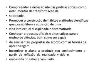 • Compreender a necessidade das práticas sociais como
instrumentos de transformação da
• sociedade.
• Promover a construção de hábitos e atitudes científicas
que possibilitem a aquisição de uma
• vida intelectual disciplinada e sistematizada.
• Conhecer propostas oficiais e alternativas para o
ensino de ciências, bem como ser capaz
• de analisar tais propostas de acordo com as teorias da
aprendizagem.
• Incentivar o aluno a produzir seu conhecimento a
partir da reflexão da realidade vivida e
• embasada no saber acumulado.
 