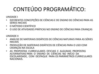 CONTEÚDO PROGRAMÁTICO:
UNIDADE I
• DIFERENTES CONCEPÇÕES DE CIÊNCIAS E DE ENSINO DE CIÊNCIAS PARA AS
SÉRIES INICIAIS
• O MÉTODO CIENTÍFICO
• O USO DE ATIVIDADES PRÁTICAS NO ENSINO DE CIÊNCIAS PARA CRIANÇAS
UNIDADE II
• ANÁLISE DE MATERIAIS DIDÁTICOS DE CIÊNCIAS NATURAIS PARA AS SÉRIES
INICIAIS
• PRODUÇÃO DE MATERIAIS DIDÁTICOS DE CIÊNCIAS PARA O USO COM
CRIANÇAS NA ESCOLA
• AS PROPOSTAS CURRICULARES OFICIAIS E ALGUMAS PROPOSTAS
ALTERNATIVAS PARA O ENSINO DE CIÊNCIAS NO INÍCIO DA
ESCOLARIDADE, COM DESTAQUE PARA OS PARÂMETROS CURRICULARES
NACIONAIS.
 