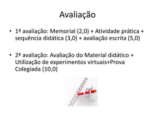Avaliação
• 1ª avaliação: Memorial (2,0) + Atividade prática +
sequência didática (3,0) + avaliação escrita (5,0)
• 2ª avaliação: Avaliação do Material didático +
Utilização de experimentos virtuais+Prova
Colegiada (10,0)
 