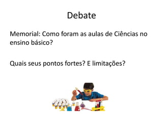 Debate
Memorial: Como foram as aulas de Ciências no
ensino básico?
Quais seus pontos fortes? E limitações?
 