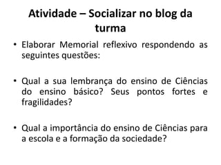 Atividade – Socializar no blog da
turma
• Elaborar Memorial reflexivo respondendo as
seguintes questões:
• Qual a sua lembrança do ensino de Ciências
do ensino básico? Seus pontos fortes e
fragilidades?
• Qual a importância do ensino de Ciências para
a escola e a formação da sociedade?
 