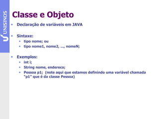 Classe e Objeto
• Declaração de variáveis em JAVA
• Sintaxe:
• tipo nome; ou
• tipo nome1, nome2, ..., nomeN;
• Exemplos:
• int i;
• String nome, endereco;
• Pessoa p1; (note aqui que estamos definindo uma variável chamada
“p1” que é da classe Pessoa)
 