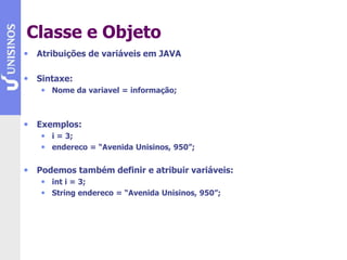 Classe e Objeto
• Atribuições de variáveis em JAVA
• Sintaxe:
• Nome da variavel = informação;
• Exemplos:
• i = 3;
• endereco = “Avenida Unisinos, 950”;
• Podemos também definir e atribuir variáveis:
• int i = 3;
• String endereco = “Avenida Unisinos, 950”;
 