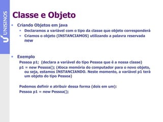 Classe e Objeto
• Criando Objetos em java
• Declaramos a variável com o tipo da classe que objeto corresponderá
• Criamos o objeto (INSTANCIAMOS) utilizando a palavra reservada
new
• Exemplo
Pessoa p1; (declara a variável do tipo Pessoa que é a nossa classe)
p1 = new Pessoa(); (Aloca memória do computador para o novo objeto,
ou seja, estamos INSTANCIANDO. Neste momento, a variável p1 terá
um objeto do tipo Pessoa)
Podemos definir e atribuir dessa forma (dois em um):
Pessoa p1 = new Pessoa();
 
