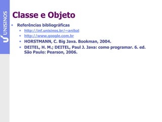 Classe e Objeto
• Referências bibliográficas
• http://inf.unisinos.br/~anibal
• http://www.google.com.br
• HORSTMANN, C. Big Java. Bookman, 2004.
• DEITEL, H. M.; DEITEL, Paul J. Java: como programar. 6. ed.
São Paulo: Pearson, 2006.
 