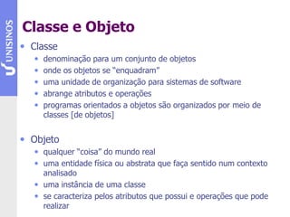 Classe e Objeto
• Classe
• denominação para um conjunto de objetos
• onde os objetos se “enquadram”
• uma unidade de organização para sistemas de software
• abrange atributos e operações
• programas orientados a objetos são organizados por meio de
classes [de objetos]
• Objeto
• qualquer “coisa” do mundo real
• uma entidade física ou abstrata que faça sentido num contexto
analisado
• uma instância de uma classe
• se caracteriza pelos atributos que possui e operações que pode
realizar
 