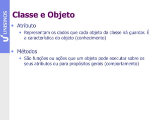 Classe e Objeto
• Atributo
• Representam os dados que cada objeto da classe irá guardar. É
a característica do objeto (conhecimento)
• Métodos
• São funções ou ações que um objeto pode executar sobre os
seus atributos ou para propósitos gerais (comportamento)
 