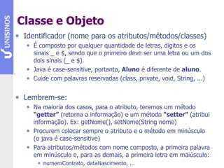 Classe e Objeto
• Identificador (nome para os atributos/métodos/classes)
• É composto por qualquer quantidade de letras, dígitos e os
sinais _ e $, sendo que o primeiro deve ser uma letra ou um dos
dois sinais (_ e $).
• Java é case-sensitive, portanto, Aluno é diferente de aluno.
• Cuide com palavras reservadas (class, private, void, String, ...)
• Lembrem-se:
• Na maioria dos casos, para o atributo, teremos um método
“getter” (retorna a informação) e um método “setter” (atribui
informação). Ex: getNome(), setNome(String nome)
• Procurem colocar sempre o atributo e o método em minúsculo
(o java é case-sensitive)
• Para atributos/métodos com nome composto, a primeira palavra
em minúsculo e, para as demais, a primeira letra em maiúsculo:
• numeroContrato, dataNascimento, ...
 