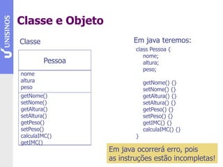 Classe e Objeto
Pessoa
nome
altura
peso
getNome()
setNome()
getAltura()
setAltura()
getPeso()
setPeso()
calculaIMC()
getIMC()
Em java teremos:
Classe
class Pessoa {
nome;
altura;
peso;
getNome() {}
setNome() {}
getAltura() {}
setAltura() {}
getPeso() {}
setPeso() {}
getIMC() {}
calculaIMC() {}
}
Em java ocorrerá erro, pois
as instruções estão incompletas!
 