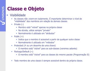Classe e Objeto
• Visibilidade
• As classes não vivem em isolamento. É importante determinar o nível de
“visibilidade” dos membros em relação às demais classes
• Private (-)
• Membro está “visível” apenas na própria classe
• Na dúvida, utilize sempre “private”
• Normalmente é utilizado em “atributos”
• Public (+)
• Indica que o membro é acessível a partir de qualquer outra classe
• Normalmente é utilizado em “métodos”
• Protected (# ou um desenho de uma chave)
• O membro está “visível” para as sub-classes (veremos adiante)
• Package/Default (~)
• O membro está “visível” para as classes do mesmo pacote (Programação II)
• Todo membro de uma classe é sempre acessível dentro da própria classe.
 