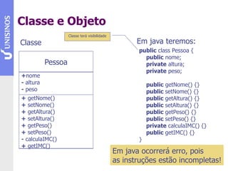 Classe e Objeto
Pessoa
+nome
- altura
- peso
+ getNome()
+ setNome()
+ getAltura()
+ setAltura()
+ getPeso()
+ setPeso()
- calculaIMC()
+ getIMC()
Em java teremos:
Classe
public class Pessoa {
public nome;
private altura;
private peso;
public getNome() {}
public setNome() {}
public getAltura() {}
public setAltura() {}
public getPeso() {}
public setPeso() {}
private calculaIMC() {}
public getIMC() {}
}
Em java ocorrerá erro, pois
as instruções estão incompletas!
Classe terá visibilidade
 