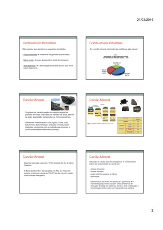 21/03/2016
2
Combustíveis Industriais
São aqueles que atendem as seguintes condições:
• Disponibilidade  existência de grandes quantidades;
• Baixo custo  preço acessível no local de consumo;
• Aplicabilidade  a tecnologia associada ao seu uso deve
estar disponível.
Combustíveis Industriais
• Ex: carvão mineral, derivados de petróleo e gás natural
Carvão Mineral
• Originário da transformação da matéria vegetal de
grandes florestas soterradas há milhões de anos, através
da ação da pressão, temperatura e microorganismos.
• Diferentes classificações: turfa, lignito, hulha (sub-
betuminoso, betuminoso) e antracito  mistura dos
materiais celulósicos com as substâncias minerais e
contínua atividade subterrânea (tempo)
Carvão Mineral
Carvão Mineral
• Maiores reservas nacionais  Rio Grande do Sul e Santa
Catarina
• A Bacia Carbonífera de Candiota, no RS, é a maior de
todas e conta com cerca de 12x109 ton de carvão, usado
como carvão energético.
Carvão Mineral
Utilização do carvão para fins energéticos  conhecimento
prévio das propriedades do carvão por:
• análise elementar;
• análise imediata;
• poder calorífico superior e inferior;
• reatividade.
• Determinação de álcalis, Na (sódio) e K (potássio)  é
importante porque estes causam sérios problemas de
obstrução (fouling) em caldeiras, devido a fácil volatilização e
condensação destes sobre as frias paredes da caldeira.
 