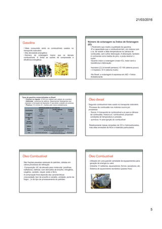 21/03/2016
5
• Mais consumido entre os combustíveis usados no
transporte rodoviário
• Alta densidade energética
• Número de octanagem menor que os demais
combustíveis  limita as razões de compressão e
eficiência energética
Gasolina Número de octanagem ou Índice de Octanagem
(IO)
• Parâmetro que mede a qualidade da gasolina
•É a capacidade que o combustível tem, em mistura com
o ar, de resistir a altas temperaturas na câmara de
combustão, sem sofrer detonação. A detonação, também
é conhecida como batida de pino, e pode destruir o
motor.
•Quanto maior a octanagem (maior IO), maior será a
resistência à detonação.
•isoctano (2,2,4-trimetil pentano): IO 100 (detona pouco)
• n-heptano: IO 0 (detona muito)
•No Brasil, a octanagem é expressa em IAD = Índice
Antidetonante .
Tipos de gasolina comercializadas no Brasil
• Comum ou regular: IO 80 (cor original sem adição de corantes)
• Aditivada : presença de aditivos, dispersantes/ detergentes que
impedem a formação de depósitos. É permitida a adição de corantes.
• Premiun: IO mínimo 91, medida pelo índice antidetonante.
Óleo diesel
• Segundo combustível mais usado no transporte rodoviário
• Processo de combustão nos motores ocorre por
processos:
• físicos  transporte do combustível e ar para a câmara
de combustão; mistura ar / combustível; propiciam
condições de temperatura e pressão.
• químicos  auto-ignição do combustível
Relativamente baixas emissões de CO e hidrocarbonetos,
mas altas emissões de NOx e materiais particulados
Óleo Combustível
• São frações pesadas residuais do petróleo, obtidas em
vários processos de refinação
• Composição: HC de elevado peso molecular: parafinas,
naftalenos, olefinas; com derivados de enxofre, nitrogênio,
oxigênio, vanádio, niquel, sódio e ferro.
• A composição final depende das características
(viscosidade, teor de enxofre e vanádio, umidade, ponto de
fulgor...) e do tipo de processamento do petróleo
Óleo Combustível
• Utilizado em uma grande variedade de equipamentos para
geração de energia ou calor
• Indústria  caldeiras, aquecedores, fornos, secadores, etc
• Sistema de aquecimento doméstico (países frios)
 