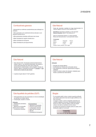 21/03/2016
7
Apresentam as melhores características para utilização na
indústria
São queimados com rendimento térmico elevado e com
pequeno excesso de ar
Não apresentam emissões sulfurosas nem cinzas
Maior facilidade de regular entrada de ar
Maior facilidade de transporte
Maior facilidade de pré-aquecimentos
Combustíveis gasosos Gás Natural
• Fonte não renovável, resultado de longa decomposição de
material vegetal e animal em meio ausente de O2.
• Ocorrência: Associado ao petróleo ou não associado
• Reserva brasileira: 588.617,49 milhões de m3
• Entre os combustíveis fósseis, é o menos poluente.
• Mistura de hidrocarbonetos  principalmente metano
• Composição:
• Olefina Proporção PE (ºC)
• Metano 80-90% -160ºC
• Etano 5-10% -90ºC
• Propano, butano, pentano, CO2 e água
• Gás natural úmido composto predominantemente de
metano, etano e, em menores proporções, de propano e
outros hidrocarbonetos de maior peso molecular,
apresentando contaminantes, como nitrogênio, dióxido de
carbono, água e compostos de enxofre  secagem  gás
natural seco e líquido de gás natural
• Líquidos de gás natural  GLP, gasolina
Gás Natural Gás Natural
Utilização
• Geração de energia elétrica
• Combustível em motores de combustão interna
• Uso residencial e comercial: aquecimento de água e
calefação
• Usado no próprio campo de extração: reinjetado para
manter a pressão dos reservatórios
• Hidrocarbonetos que são produzidos no início da destilação
do petróleo ou do gás natural
• Composição: propano e butano
Utilização:
• Aquecimento doméstico
e industrial
• Motores de combustão
Interna (pouco usado)
• Combustível industrial
Características:
 altamente concentrado
 Propicia queima limpa
 Composição uniforme
 Baixo teor de enxofre
 Alto PC
 Facilidade de transporte
Gás liquefeito de petróleo (GLP) Biogás
• É um produto estéril, inócuo, inodoro quando purificado
(em estado natural tem leve odor de gás sulfídrico) e de
fácil manuseio.
• O biogás é obtido a partir da digestão anaeróbica de
resíduos vegetais ou animais, principalmente esterco
bovino ou suíno. Pode ser obtido a partir de esgoto
urbano e de aterros sanitários de lixo urbano.
• O resíduo da produção do biogás pode ser usado como
fertilizante orgânico na lavoura.
Composição:
65-80% CH4
H2, CO2, CO, O2, N2, HC superiores
 