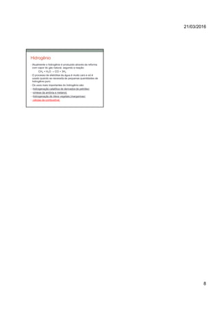 21/03/2016
8
• Atualmente o hidrogênio é produzido através da reforma
com vapor do gás natural, segundo a reação:
CH4 + H2O → CO + 3H2
• O processo de eletrólise da água é muito caro e só é
usado quando se necessita de pequenas quantidades de
hidrogênio puro.
• Os usos mais importantes do hidrogênio são:
• -hidrogenação catalítica de derivados de petróleo;
• -síntese da amônia e metanol;
• -hidrogenação de óleos vegetais (margarinas)
• -células de combustível.
Hidrogênio
 