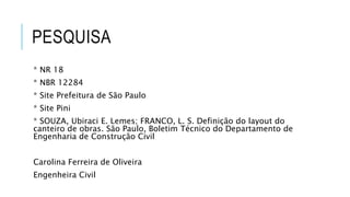 PESQUISA
* NR 18
* NBR 12284
* Site Prefeitura de São Paulo
* Site Pini
* SOUZA, Ubiraci E. Lemes; FRANCO, L. S. Definição do layout do
canteiro de obras. São Paulo, Boletim Técnico do Departamento de
Engenharia de Construção Civil
Carolina Ferreira de Oliveira
Engenheira Civil
 