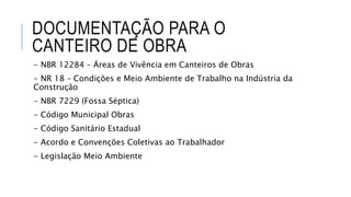 DOCUMENTAÇÃO PARA O
CANTEIRO DE OBRA
- NBR 12284 – Áreas de Vivência em Canteiros de Obras
- NR 18 – Condições e Meio Ambiente de Trabalho na Indústria da
Construção
- NBR 7229 (Fossa Séptica)
- Código Municipal Obras
- Código Sanitário Estadual
- Acordo e Convenções Coletivas ao Trabalhador
- Legislação Meio Ambiente
 