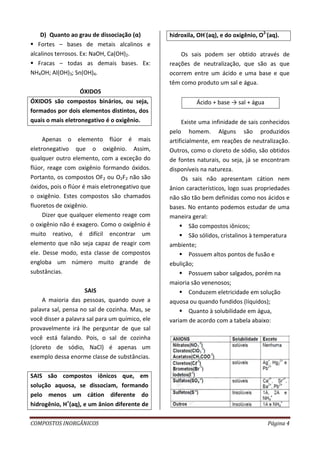 COMPOSTOS INORGÂNICOS Página 4
D) Quanto ao grau de dissociação (α)
 Fortes – bases de metais alcalinos e
alcalinos terrosos. Ex: NaOH, Ca(OH)2.
 Fracas – todas as demais bases. Ex:
NH4OH; Al(OH)3; Sn(OH)4.
ÓXIDOS
ÓXIDOS são compostos binários, ou seja,
formados por dois elementos distintos, dos
quais o mais eletronegativo é o oxigênio.
Apenas o elemento flúor é mais
eletronegativo que o oxigênio. Assim,
qualquer outro elemento, com a exceção do
flúor, reage com oxigênio formando óxidos.
Portanto, os compostos OF2 ou O2F2 não são
óxidos, pois o flúor é mais eletronegativo que
o oxigênio. Estes compostos são chamados
fluoretos de oxigênio.
Dizer que qualquer elemento reage com
o oxigênio não é exagero. Como o oxigênio é
muito reativo, é difícil encontrar um
elemento que não seja capaz de reagir com
ele. Desse modo, esta classe de compostos
engloba um número muito grande de
substâncias.
SAIS
A maioria das pessoas, quando ouve a
palavra sal, pensa no sal de cozinha. Mas, se
você disser a palavra sal para um químico, ele
provavelmente irá lhe perguntar de que sal
você está falando. Pois, o sal de cozinha
(cloreto de sódio, NaCl) é apenas um
exemplo dessa enorme classe de substâncias.
SAIS são compostos iônicos que, em
solução aquosa, se dissociam, formando
pelo menos um cátion diferente do
hidrogênio, H+
(aq), e um ânion diferente de
hidroxila, OH-
(aq), e do oxigênio, O2-
(aq).
Os sais podem ser obtido através de
reações de neutralização, que são as que
ocorrem entre um ácido e uma base e que
têm como produto um sal e água.
Ácido + base → sal + água
Existe uma infinidade de sais conhecidos
pelo homem. Alguns são produzidos
artificialmente, em reações de neutralização.
Outros, como o cloreto de sódio, são obtidos
de fontes naturais, ou seja, já se encontram
disponíveis na natureza.
Os sais não apresentam cátion nem
ânion característicos, logo suas propriedades
não são tão bem definidas como nos ácidos e
bases. No entanto podemos estudar de uma
maneira geral:
 São compostos iônicos;
 São sólidos, cristalinos à temperatura
ambiente;
 Possuem altos pontos de fusão e
ebulição;
 Possuem sabor salgados, porém na
maioria são venenosos;
 Conduzem eletricidade em solução
aquosa ou quando fundidos (líquidos);
 Quanto à solubilidade em água,
variam de acordo com a tabela abaixo:
 