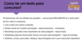 Como ler um texto para
concurso?
Primeiramente, dê uma olhada nas questões – você precisa REALMENTE ler o texto todo?
Se sim, esse é o esquema:
➢ Leia o texto com calma e atenção;
➢ Divida o texto em 3 partes (introdução – desenvolvimento – conclusão);
➢ Reconheça as partes mais importantes de cada parágrafo – tópico frasal;
➢ Estabeleça palavras-chave (pelo menos uma para cada parágrafo) – regra da hashtag;
➢ Sublinhe, circule, puxe setas, rabisque, faça anotações com o que você achar importante!
 