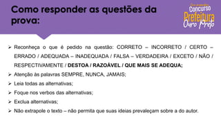 Como responder as questões da
prova:
➢ Reconheça o que é pedido na questão: CORRETO – INCORRETO / CERTO –
ERRADO / ADEQUADA – INADEQUADA / FALSA – VERDADEIRA / EXCETO / NÃO /
RESPECTIVAMENTE / DESTOA / RAZOÁVEL / QUE MAIS SE ADEQUA;
➢ Atenção às palavras SEMPRE, NUNCA, JAMAIS;
➢ Leia todas as alternativas;
➢ Foque nos verbos das alternativas;
➢ Exclua alternativas;
➢ Não extrapole o texto – não permita que suas ideias prevaleçam sobre a do autor.
 